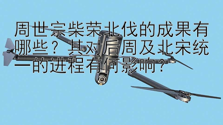 周世宗柴荣北伐的成果有哪些？其对后周及北宋统一的进程有何影响？