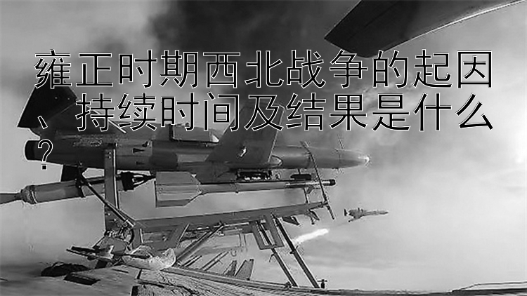 雍正时期西北战争的起因、持续时间及结果是什么？