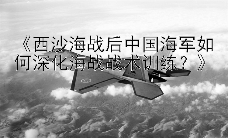 《西沙海战后中国海军如何深化海战战术训练？》