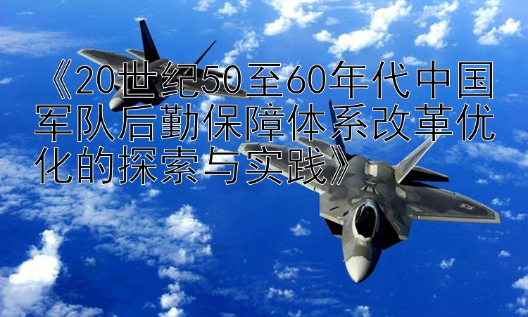 《20世纪50至60年代中国军队后勤保障体系改革优化的探索与实践》