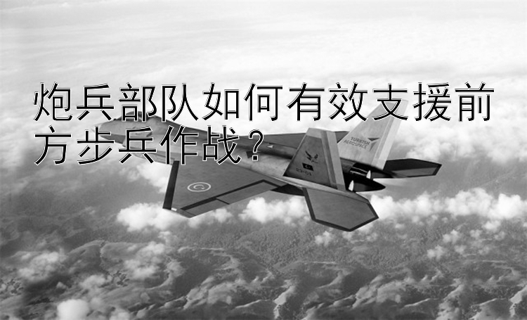 炮兵部队如何有效支援前方步兵作战？