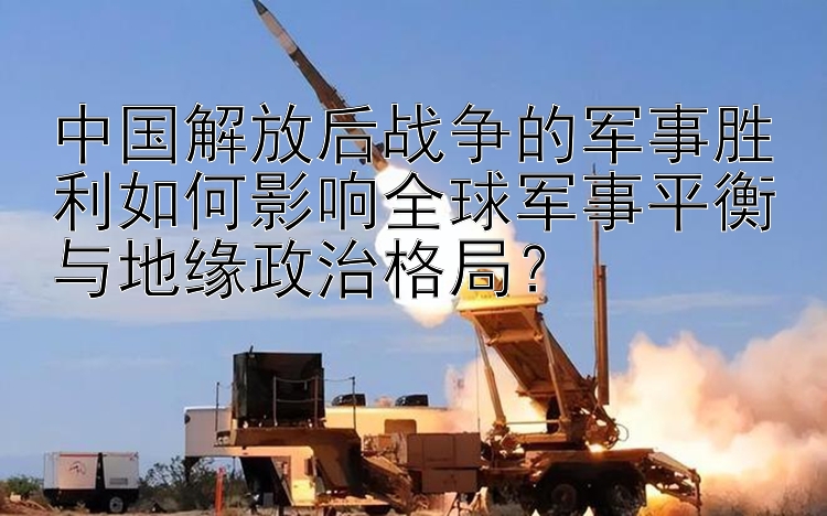 中国解放后战争的军事胜利如何影响全球军事平衡与地缘政治格局？